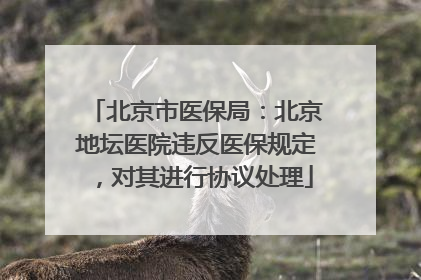 北京市医保局：北京地坛医院违反医保规定，对其进行协议处理