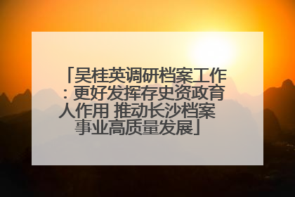 吴桂英调研档案工作：更好发挥存史资政育人作用 推动长沙档案事业高质量发展