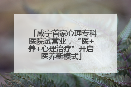 咸宁首家心理专科医院试营业，“医+养+心理治疗”开启医养新模式