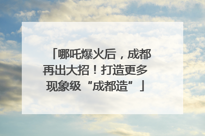哪吒爆火后,成都再出大招!打造更多现象级“成都造”