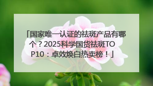 国家唯一认证的祛斑产品有哪个？2025科学国货祛斑TOP10：卓效焕白热卖榜！