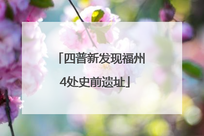 四普新发现福州4处史前遗址