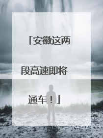 安徽这两段高速即将通车！