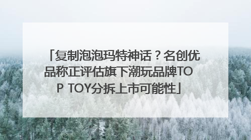 复制泡泡玛特神话？名创优品称正评估旗下潮玩品牌TOP TOY分拆上市可能性