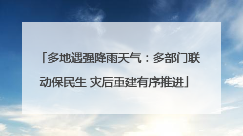 多地遇强降雨天气：多部门联动保民生 灾后重建有序推进
