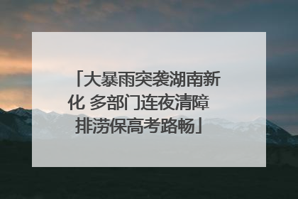 大暴雨突袭湖南新化 多部门连夜清障排涝保高考路畅