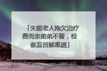 失能老人拖欠治疗费而亲弟弟不管，检察监督解难题