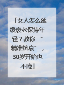 女人怎么延缓衰老保持年轻？教你 “精准抗衰”，30岁开始也不晚