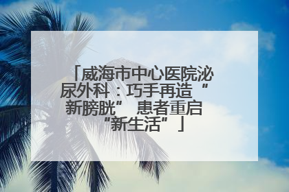 威海市中心医院泌尿外科：巧手再造“新膀胱” 患者重启“新生活”