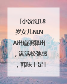 小沈阳18岁女儿NINA出道照释出，满满松弛感，韩味十足