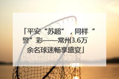 平安“苏超”，同样“警”彩——常州3.6万余名球迷畅享盛宴