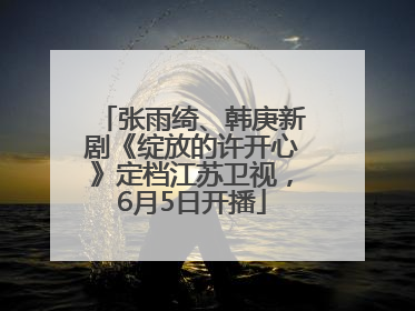 张雨绮、韩庚新剧《绽放的许开心》定档江苏卫视，6月5日开播