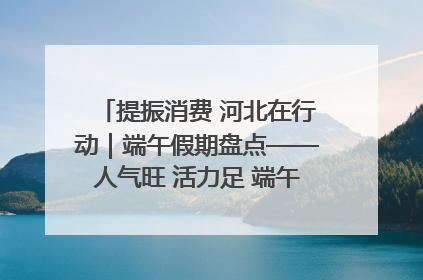 提振消费 河北在行动｜端午假期盘点——人气旺 活力足 端午经济“热浪”迭起