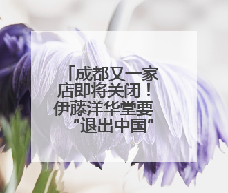 成都又一家店即将关闭！伊藤洋华堂要“退出中国”？官方回应