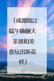 成都锦江端午嗨翻天 非遗和美食玩出新花样