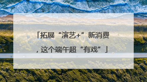 拓展“演艺+”新消费，这个端午超“有戏”