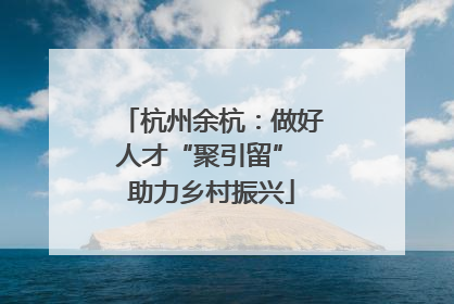杭州余杭：做好人才“聚引留” 助力乡村振兴