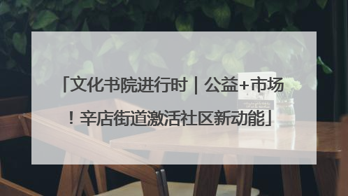 文化书院进行时｜公益+市场！辛店街道激活社区新动能