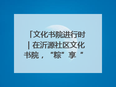 文化书院进行时｜在沂源社区文化书院，“粽”享“端午”美好时光