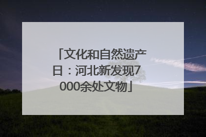 文化和自然遗产日：河北新发现7000余处文物