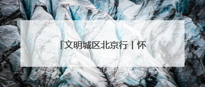 文明城区北京行丨怀柔创城“绣花功”：街巷焕彩、乡村兴业
