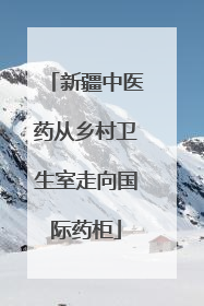 新疆中医药从乡村卫生室走向国际药柜