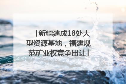 新疆建成18处大型资源基地，福建规范矿业权竞争出让