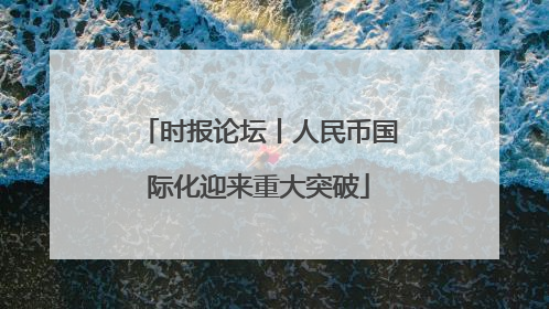 时报论坛丨人民币国际化迎来重大突破