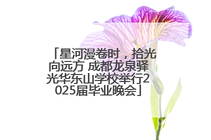 星河漫卷时，拾光向远方 成都龙泉驿光华东山学校举行2025届毕业晚会