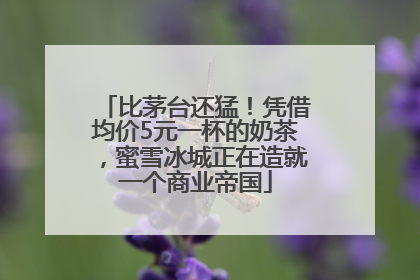 比茅台还猛！凭借均价5元一杯的奶茶，蜜雪冰城正在造就一个商业帝国
