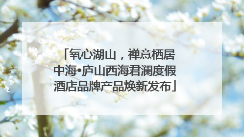 氧心湖山，禅意栖居 中海•庐山西海君澜度假酒店品牌产品焕新发布