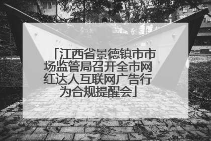 江西省景德镇市市场监管局召开全市网红达人互联网广告行为合规提醒会