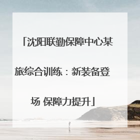 沈阳联勤保障中心某旅综合训练：新装备登场 保障力提升