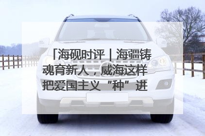 海砚时评｜海疆铸魂育新人，威海这样把爱国主义“种”进年轻人心里