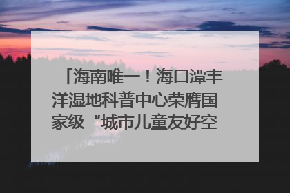海南唯一！海口潭丰洋湿地科普中心荣膺国家级“城市儿童友好空间建设园区”称号