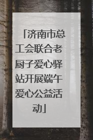 济南市总工会联合老厨子爱心驿站开展端午爱心公益活动