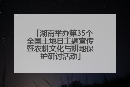 湖南举办第35个全国土地日主题宣传暨农耕文化与耕地保护研讨活动