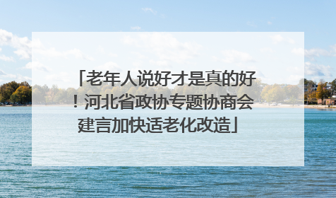 老年人说好才是真的好！河北省政协专题协商会建言加快适老化改造