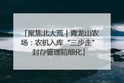 聚焦北大荒｜青龙山农场：农机入库“三步走” 封存管理精细化