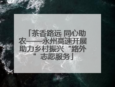 茶香路远 同心助农——永州高速开展助力乡村振兴“路外”志愿服务