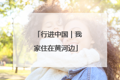 行进中国｜我家住在黄河边