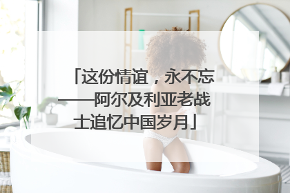 这份情谊，永不忘——阿尔及利亚老战士追忆中国岁月