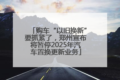 购车“以旧换新”要抓紧了，郑州宣布将暂停2025年汽车置换更新业务