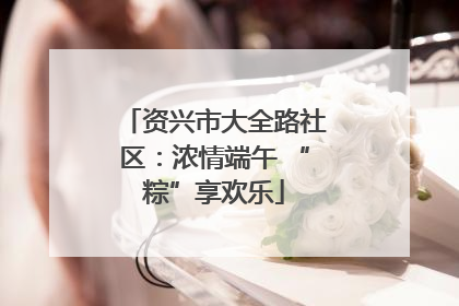资兴市大全路社区：浓情端午 “粽”享欢乐