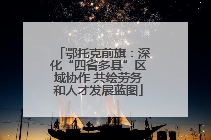 鄂托克前旗：深化“四省多县”区域协作 共绘劳务和人才发展蓝图