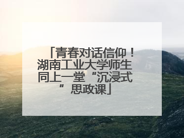 青春对话信仰！湖南工业大学师生同上一堂“沉浸式”思政课