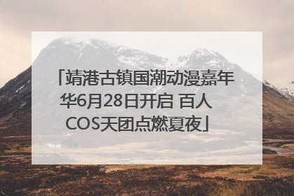 靖港古镇国潮动漫嘉年华6月28日开启 百人COS天团点燃夏夜