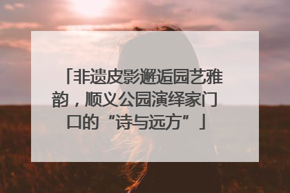 非遗皮影邂逅园艺雅韵，顺义公园演绎家门口的“诗与远方”