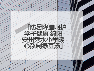防暑降温呵护学子健康 绵阳安州秀水小学暖心熬制绿豆汤