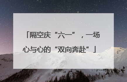隔空庆“六一”，一场心与心的“双向奔赴”